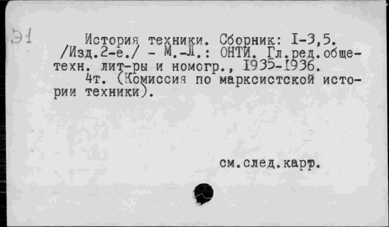 ﻿, История техники. Сборник: 1-3,5.
/Изд.2-е./ - М.-Л,; ОНТИ. Гл.ред.общетехн. лит-ры и номогр., 1935-1936.
4т. (Комиссия по марксистской истории техники).
см.след.карр.